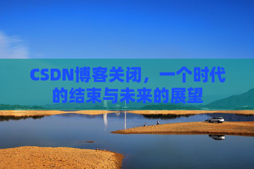 CSDN博客关闭，一个时代的结束与未来的展望